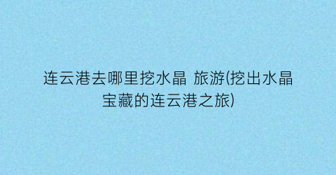 连云港去哪里挖水晶 旅游(挖出水晶宝藏的连云港之旅)